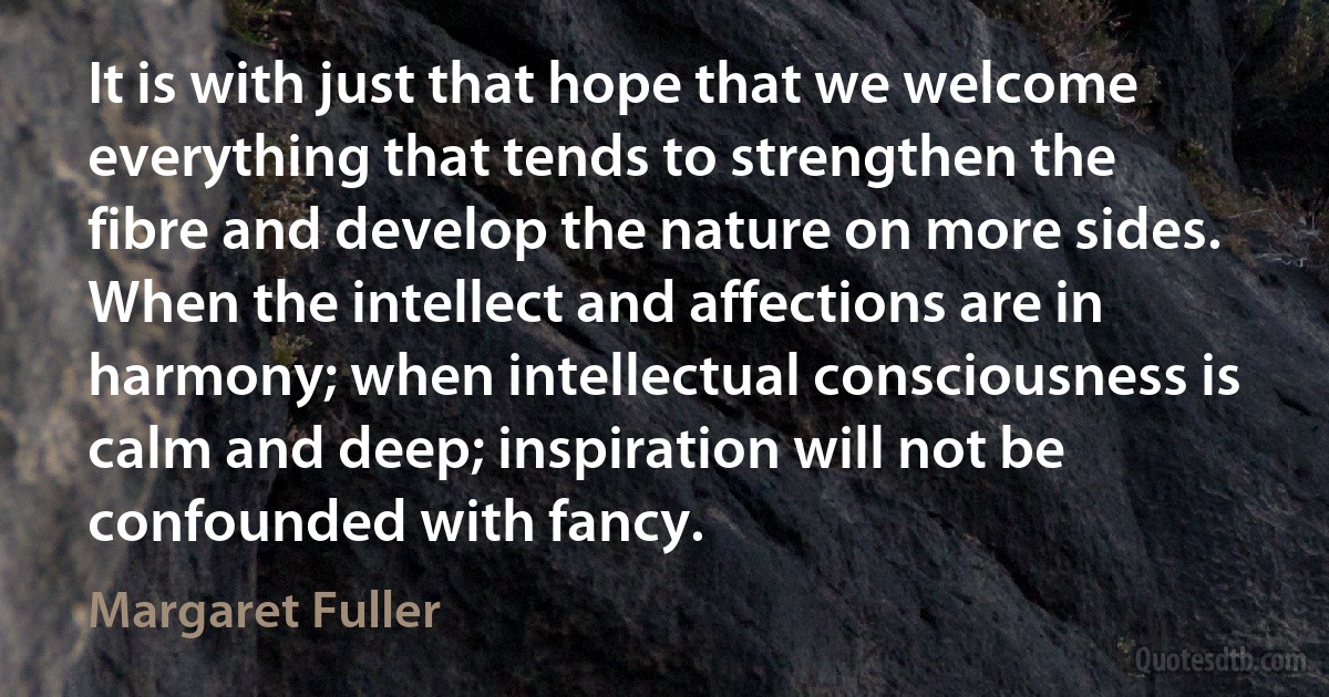 It is with just that hope that we welcome everything that tends to strengthen the fibre and develop the nature on more sides. When the intellect and affections are in harmony; when intellectual consciousness is calm and deep; inspiration will not be confounded with fancy. (Margaret Fuller)