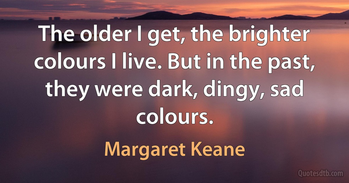 The older I get, the brighter colours I live. But in the past, they were dark, dingy, sad colours. (Margaret Keane)