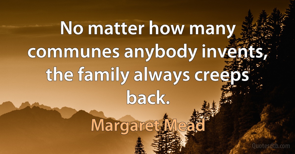 No matter how many communes anybody invents, the family always creeps back. (Margaret Mead)