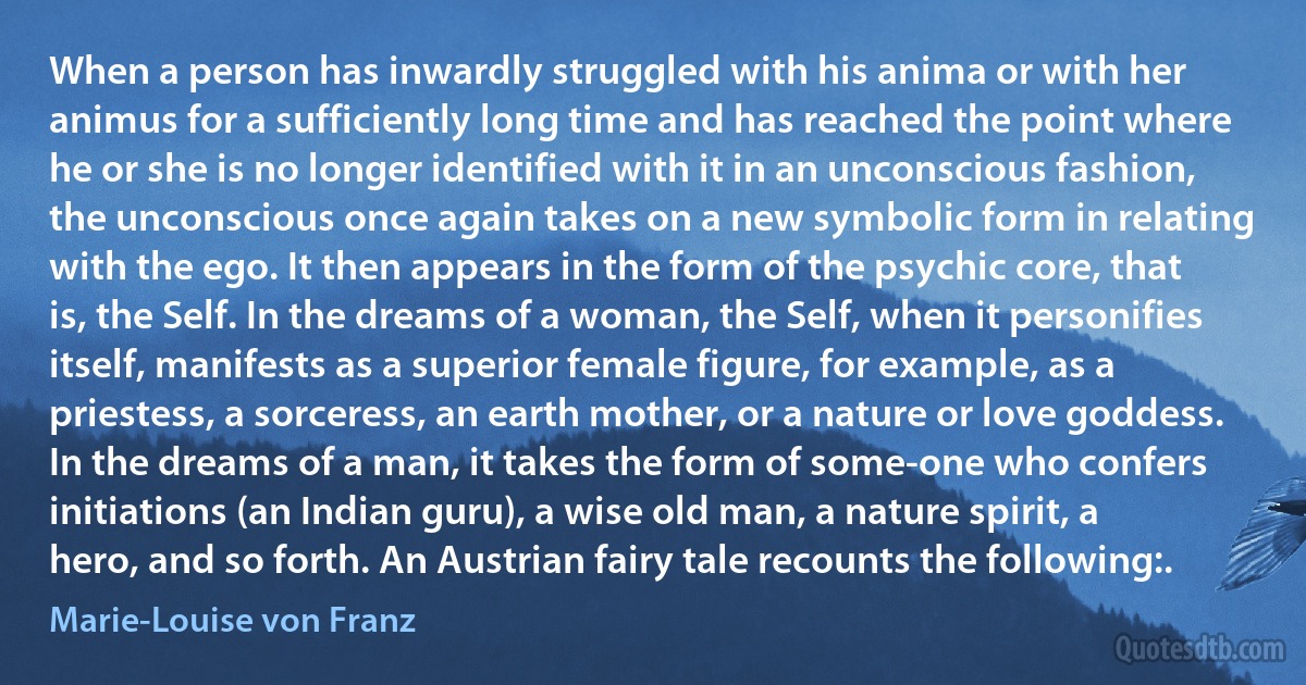 When a person has inwardly struggled with his anima or with her animus for a sufficiently long time and has reached the point where he or she is no longer identified with it in an unconscious fashion, the unconscious once again takes on a new symbolic form in relating with the ego. It then appears in the form of the psychic core, that is, the Self. In the dreams of a woman, the Self, when it personifies itself, manifests as a superior female figure, for example, as a priestess, a sorceress, an earth mother, or a nature or love goddess. In the dreams of a man, it takes the form of some-one who confers initiations (an Indian guru), a wise old man, a nature spirit, a hero, and so forth. An Austrian fairy tale recounts the following:. (Marie-Louise von Franz)