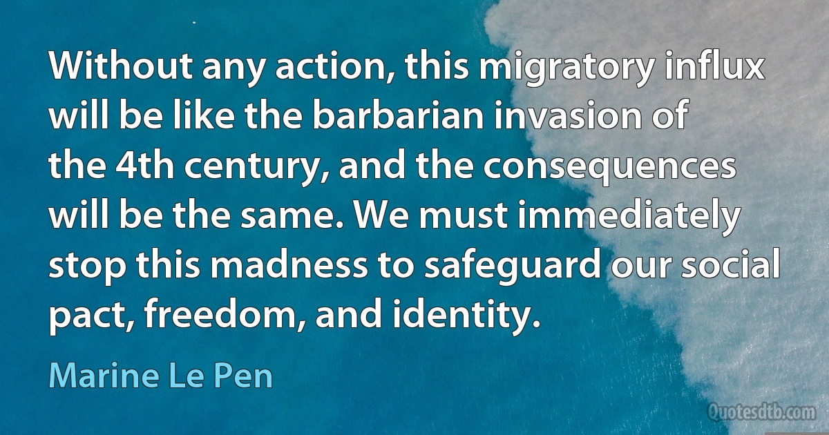 Without any action, this migratory influx will be like the barbarian invasion of the 4th century, and the consequences will be the same. We must immediately stop this madness to safeguard our social pact, freedom, and identity. (Marine Le Pen)