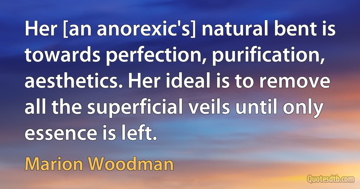 Her [an anorexic's] natural bent is towards perfection, purification, aesthetics. Her ideal is to remove all the superficial veils until only essence is left. (Marion Woodman)