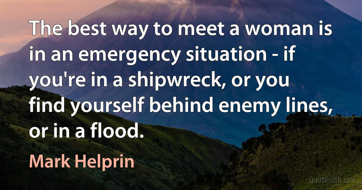 The best way to meet a woman is in an emergency situation - if you're in a shipwreck, or you find yourself behind enemy lines, or in a flood. (Mark Helprin)