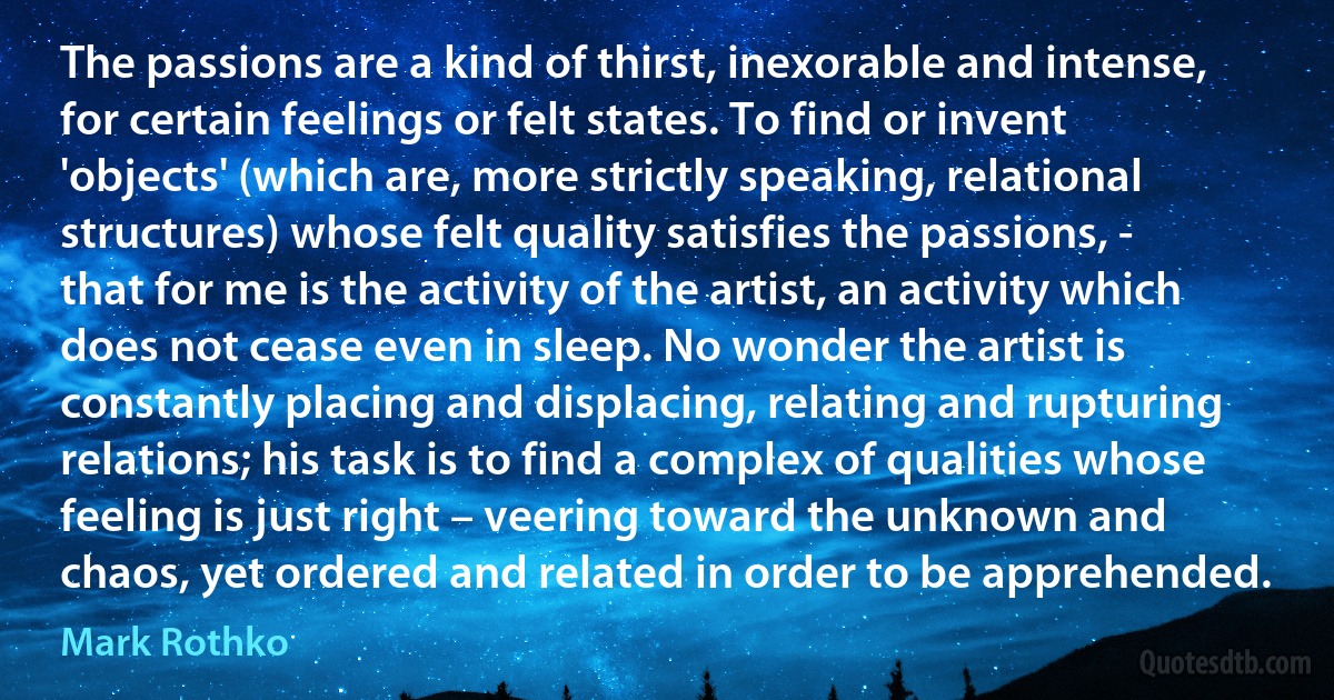 The passions are a kind of thirst, inexorable and intense, for certain feelings or felt states. To find or invent 'objects' (which are, more strictly speaking, relational structures) whose felt quality satisfies the passions, - that for me is the activity of the artist, an activity which does not cease even in sleep. No wonder the artist is constantly placing and displacing, relating and rupturing relations; his task is to find a complex of qualities whose feeling is just right – veering toward the unknown and chaos, yet ordered and related in order to be apprehended. (Mark Rothko)