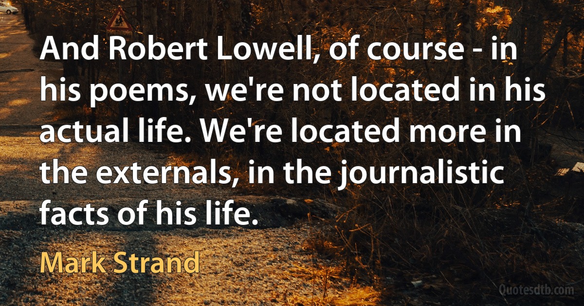 And Robert Lowell, of course - in his poems, we're not located in his actual life. We're located more in the externals, in the journalistic facts of his life. (Mark Strand)