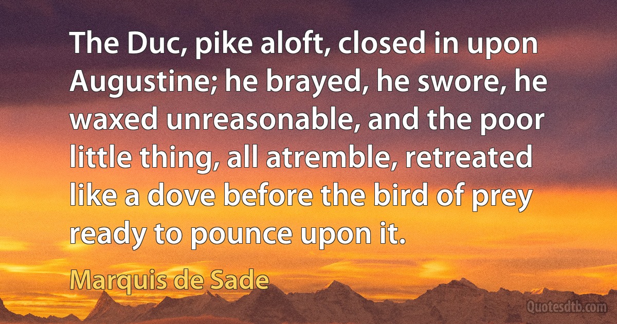 The Duc, pike aloft, closed in upon Augustine; he brayed, he swore, he waxed unreasonable, and the poor little thing, all atremble, retreated like a dove before the bird of prey ready to pounce upon it. (Marquis de Sade)