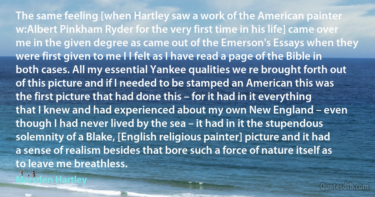 The same feeling [when Hartley saw a work of the American painter w:Albert Pinkham Ryder for the very first time in his life] came over me in the given degree as came out of the Emerson's Essays when they were first given to me I I felt as I have read a page of the Bible in both cases. All my essential Yankee qualities we re brought forth out of this picture and if I needed to be stamped an American this was the first picture that had done this – for it had in it everything that I knew and had experienced about my own New England – even though I had never lived by the sea – it had in it the stupendous solemnity of a Blake, [English religious painter] picture and it had a sense of realism besides that bore such a force of nature itself as to leave me breathless. (Marsden Hartley)