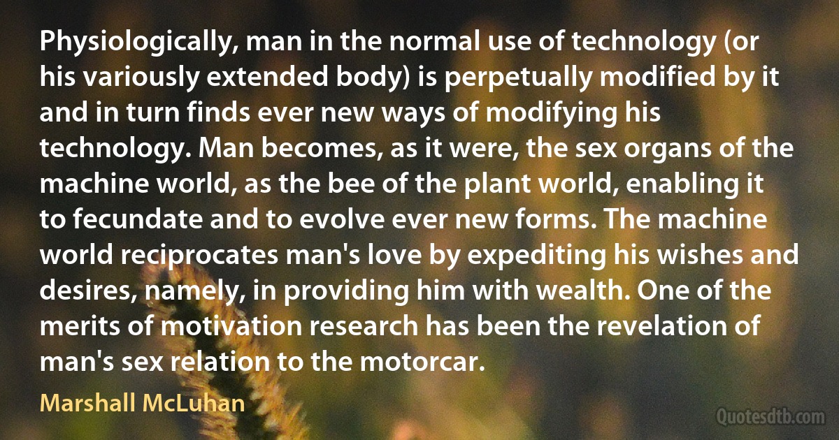 Physiologically, man in the normal use of technology (or his variously extended body) is perpetually modified by it and in turn finds ever new ways of modifying his technology. Man becomes, as it were, the sex organs of the machine world, as the bee of the plant world, enabling it to fecundate and to evolve ever new forms. The machine world reciprocates man's love by expediting his wishes and desires, namely, in providing him with wealth. One of the merits of motivation research has been the revelation of man's sex relation to the motorcar. (Marshall McLuhan)