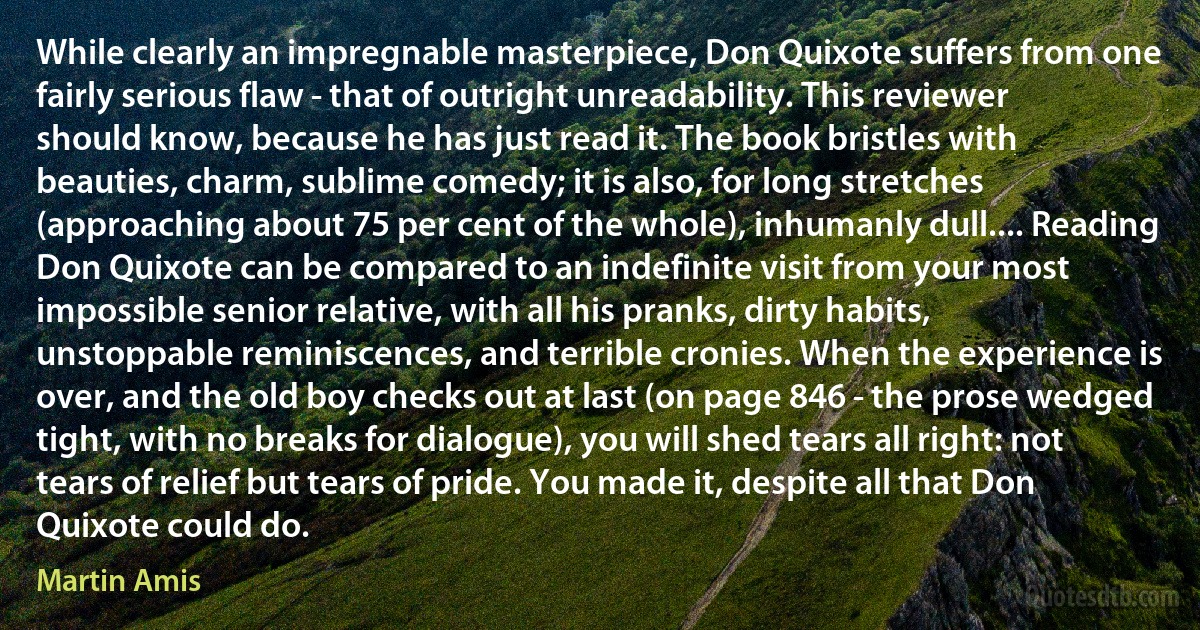 While clearly an impregnable masterpiece, Don Quixote suffers from one fairly serious flaw - that of outright unreadability. This reviewer should know, because he has just read it. The book bristles with beauties, charm, sublime comedy; it is also, for long stretches (approaching about 75 per cent of the whole), inhumanly dull.... Reading Don Quixote can be compared to an indefinite visit from your most impossible senior relative, with all his pranks, dirty habits, unstoppable reminiscences, and terrible cronies. When the experience is over, and the old boy checks out at last (on page 846 - the prose wedged tight, with no breaks for dialogue), you will shed tears all right: not tears of relief but tears of pride. You made it, despite all that Don Quixote could do. (Martin Amis)