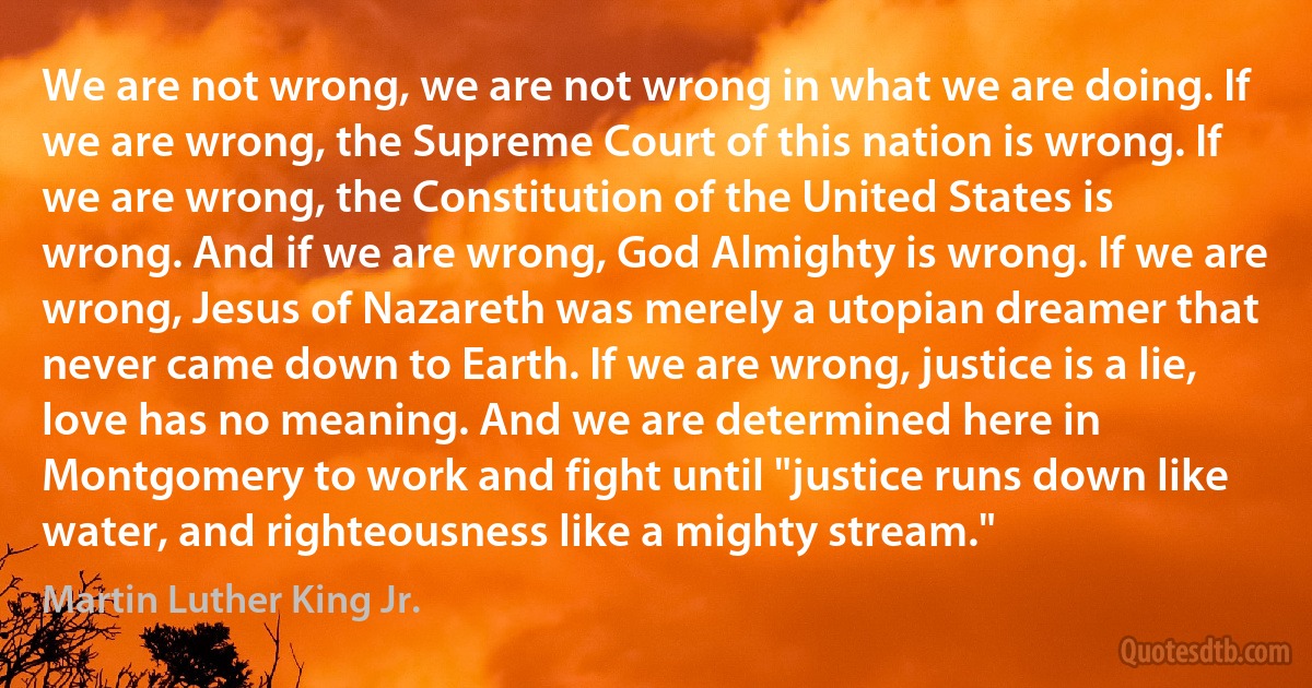 We are not wrong, we are not wrong in what we are doing. If we are wrong, the Supreme Court of this nation is wrong. If we are wrong, the Constitution of the United States is wrong. And if we are wrong, God Almighty is wrong. If we are wrong, Jesus of Nazareth was merely a utopian dreamer that never came down to Earth. If we are wrong, justice is a lie, love has no meaning. And we are determined here in Montgomery to work and fight until "justice runs down like water, and righteousness like a mighty stream." (Martin Luther King Jr.)