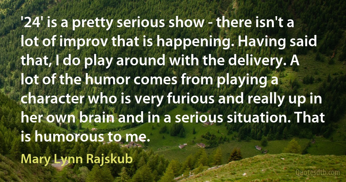 '24' is a pretty serious show - there isn't a lot of improv that is happening. Having said that, I do play around with the delivery. A lot of the humor comes from playing a character who is very furious and really up in her own brain and in a serious situation. That is humorous to me. (Mary Lynn Rajskub)