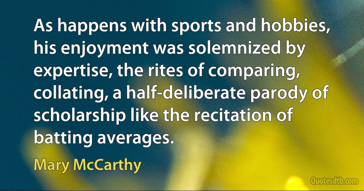 As happens with sports and hobbies, his enjoyment was solemnized by expertise, the rites of comparing, collating, a half-deliberate parody of scholarship like the recitation of batting averages. (Mary McCarthy)