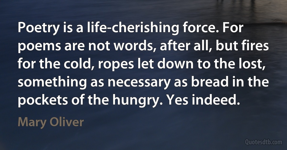 Poetry is a life-cherishing force. For poems are not words, after all, but fires for the cold, ropes let down to the lost, something as necessary as bread in the pockets of the hungry. Yes indeed. (Mary Oliver)