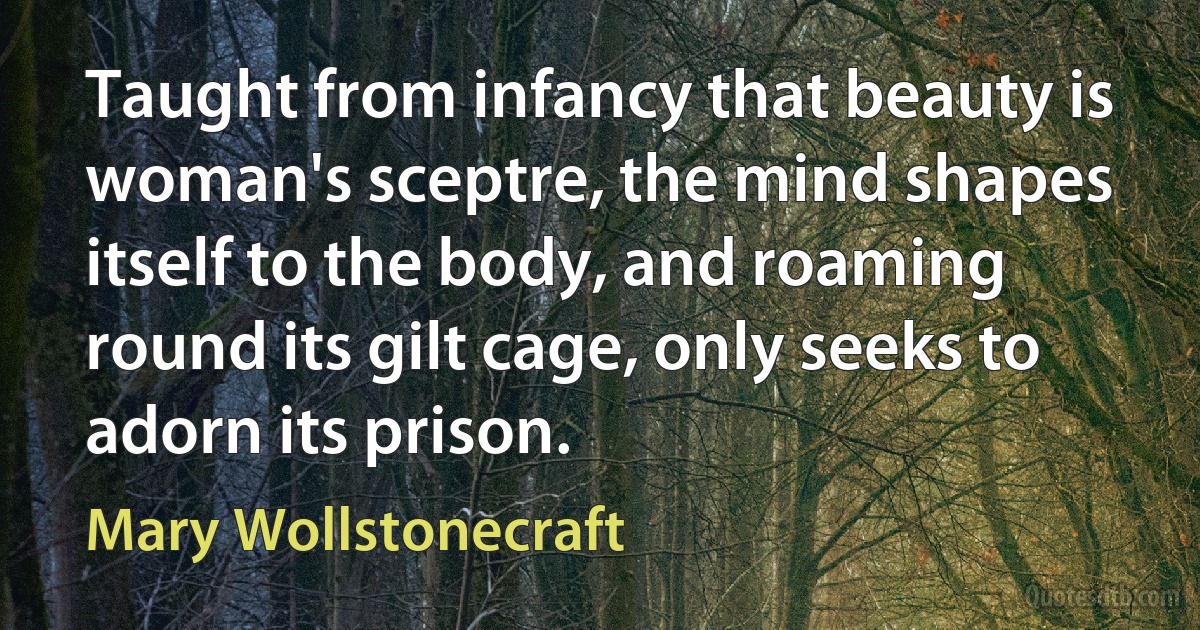 Taught from infancy that beauty is woman's sceptre, the mind shapes itself to the body, and roaming round its gilt cage, only seeks to adorn its prison. (Mary Wollstonecraft)