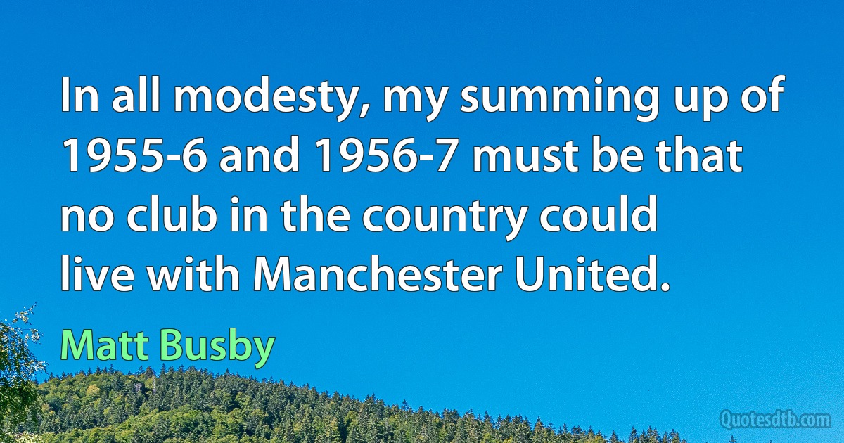 In all modesty, my summing up of 1955-6 and 1956-7 must be that no club in the country could live with Manchester United. (Matt Busby)