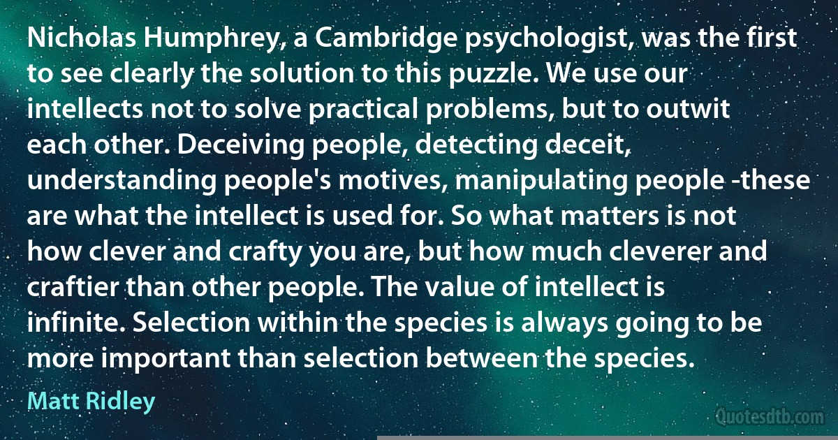 Nicholas Humphrey, a Cambridge psychologist, was the first to see clearly the solution to this puzzle. We use our intellects not to solve practical problems, but to outwit each other. Deceiving people, detecting deceit, understanding people's motives, manipulating people -these are what the intellect is used for. So what matters is not how clever and crafty you are, but how much cleverer and craftier than other people. The value of intellect is infinite. Selection within the species is always going to be more important than selection between the species. (Matt Ridley)