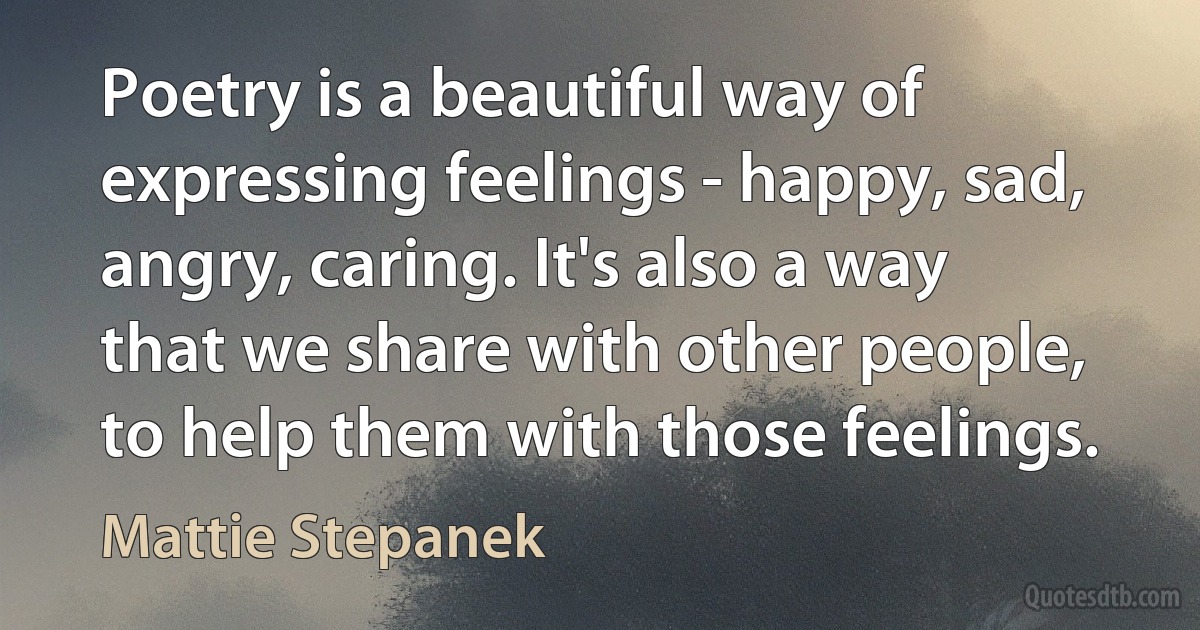 Poetry is a beautiful way of expressing feelings - happy, sad, angry, caring. It's also a way that we share with other people, to help them with those feelings. (Mattie Stepanek)