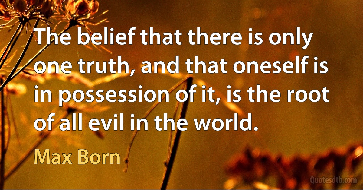 The belief that there is only one truth, and that oneself is in possession of it, is the root of all evil in the world. (Max Born)