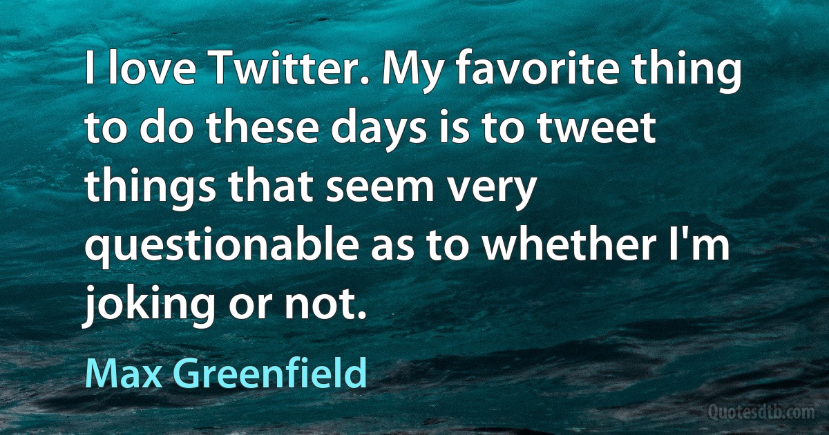 I love Twitter. My favorite thing to do these days is to tweet things that seem very questionable as to whether I'm joking or not. (Max Greenfield)