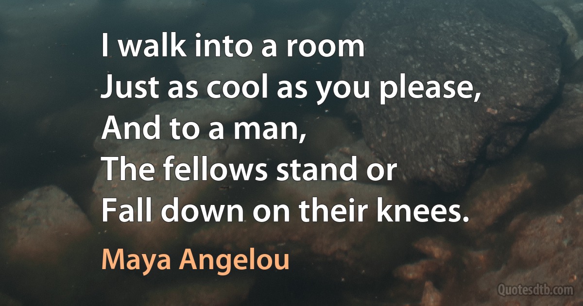 I walk into a room
Just as cool as you please,
And to a man,
The fellows stand or
Fall down on their knees. (Maya Angelou)