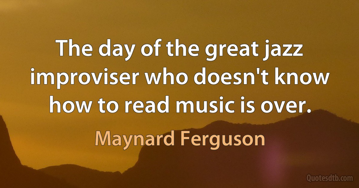 The day of the great jazz improviser who doesn't know how to read music is over. (Maynard Ferguson)