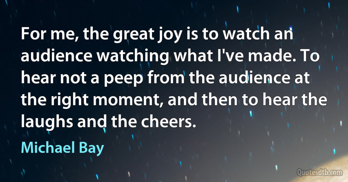 For me, the great joy is to watch an audience watching what I've made. To hear not a peep from the audience at the right moment, and then to hear the laughs and the cheers. (Michael Bay)