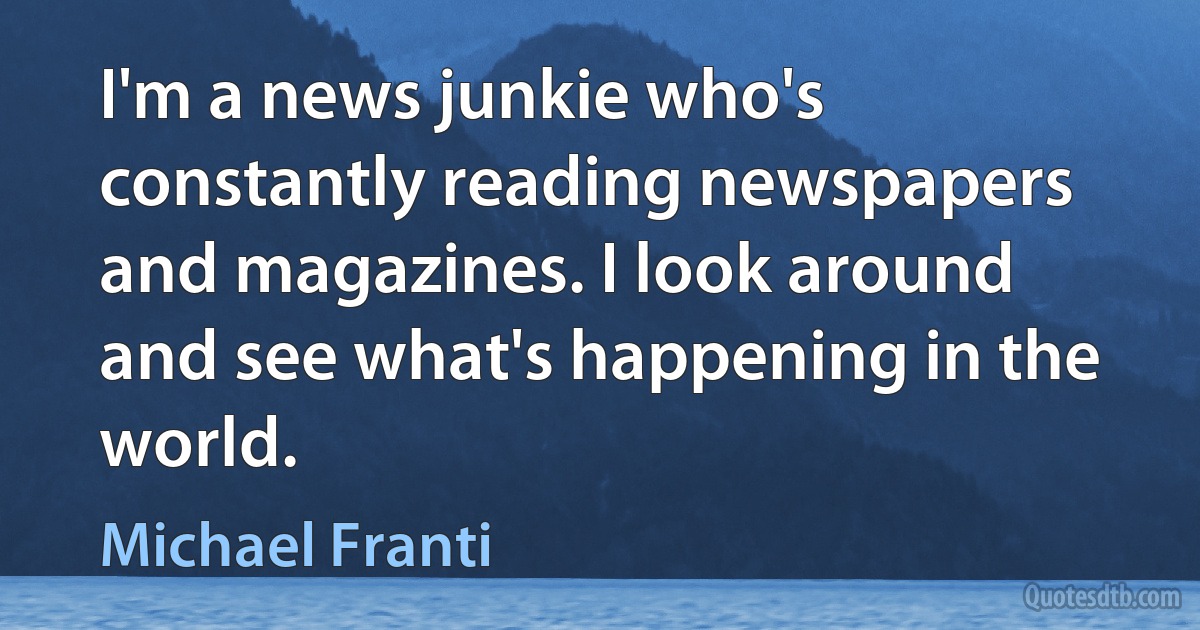 I'm a news junkie who's constantly reading newspapers and magazines. I look around and see what's happening in the world. (Michael Franti)