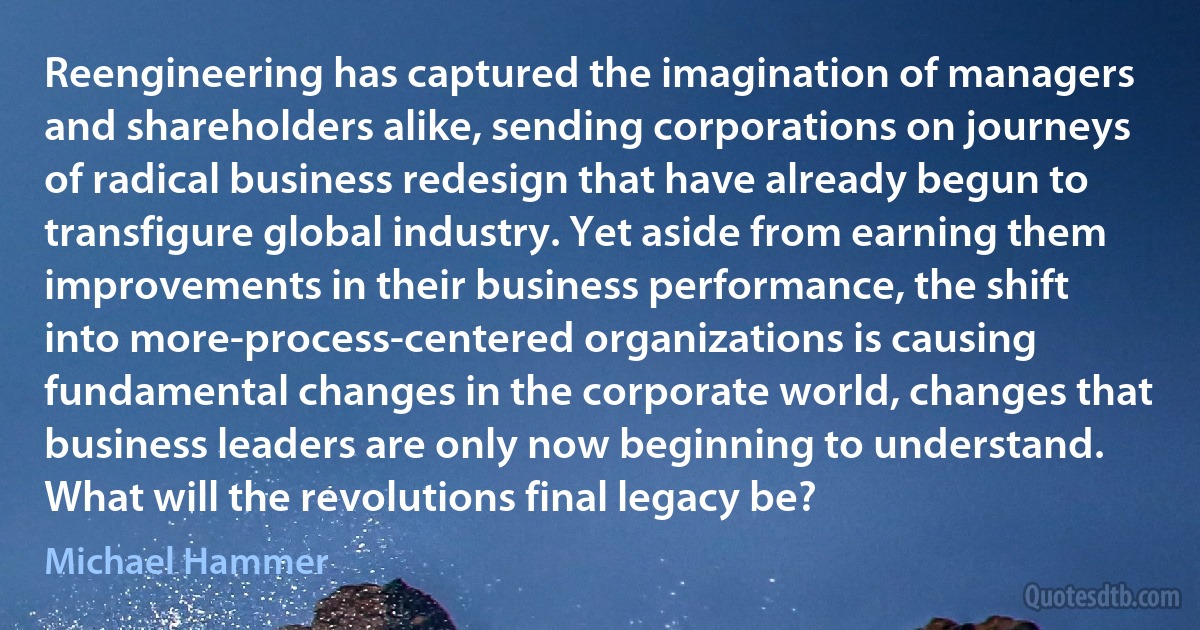 Reengineering has captured the imagination of managers and shareholders alike, sending corporations on journeys of radical business redesign that have already begun to transfigure global industry. Yet aside from earning them improvements in their business performance, the shift into more-process-centered organizations is causing fundamental changes in the corporate world, changes that business leaders are only now beginning to understand. What will the revolutions final legacy be? (Michael Hammer)