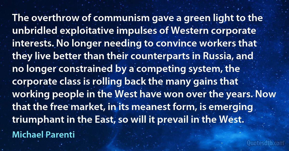 The overthrow of communism gave a green light to the unbridled exploitative impulses of Western corporate interests. No longer needing to convince workers that they live better than their counterparts in Russia, and no longer constrained by a competing system, the corporate class is rolling back the many gains that working people in the West have won over the years. Now that the free market, in its meanest form, is emerging triumphant in the East, so will it prevail in the West. (Michael Parenti)