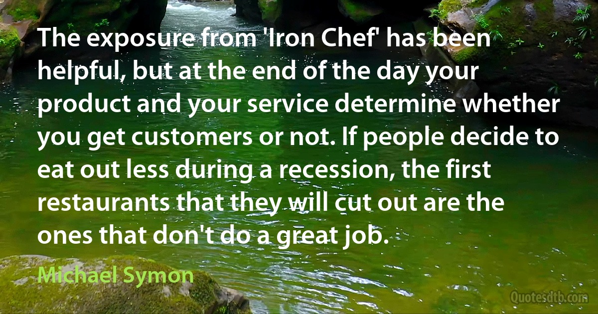 The exposure from 'Iron Chef' has been helpful, but at the end of the day your product and your service determine whether you get customers or not. If people decide to eat out less during a recession, the first restaurants that they will cut out are the ones that don't do a great job. (Michael Symon)