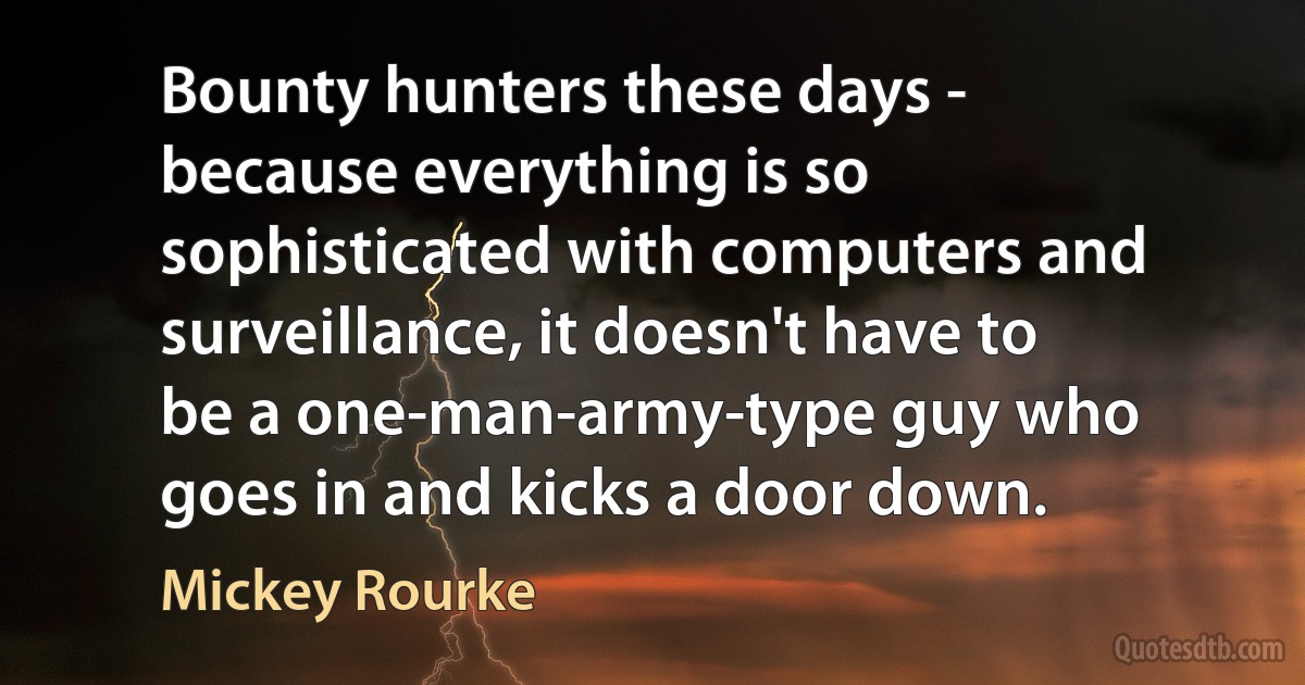 Bounty hunters these days - because everything is so sophisticated with computers and surveillance, it doesn't have to be a one-man-army-type guy who goes in and kicks a door down. (Mickey Rourke)