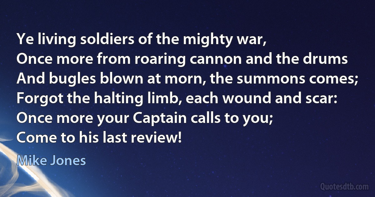 Ye living soldiers of the mighty war,
Once more from roaring cannon and the drums
And bugles blown at morn, the summons comes;
Forgot the halting limb, each wound and scar:
Once more your Captain calls to you;
Come to his last review! (Mike Jones)