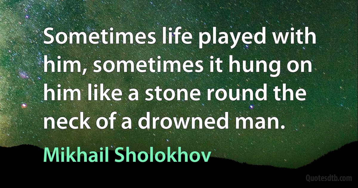 Sometimes life played with him, sometimes it hung on him like a stone round the neck of a drowned man. (Mikhail Sholokhov)