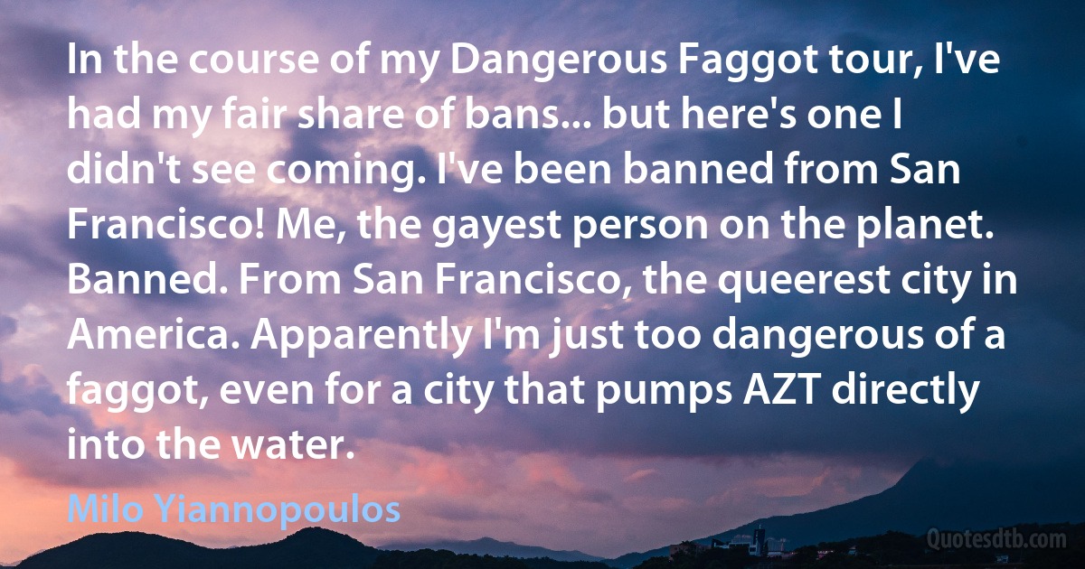 In the course of my Dangerous Faggot tour, I've had my fair share of bans... but here's one I didn't see coming. I've been banned from San Francisco! Me, the gayest person on the planet. Banned. From San Francisco, the queerest city in America. Apparently I'm just too dangerous of a faggot, even for a city that pumps AZT directly into the water. (Milo Yiannopoulos)