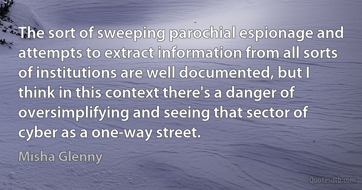 The sort of sweeping parochial espionage and attempts to extract information from all sorts of institutions are well documented, but I think in this context there's a danger of oversimplifying and seeing that sector of cyber as a one-way street. (Misha Glenny)