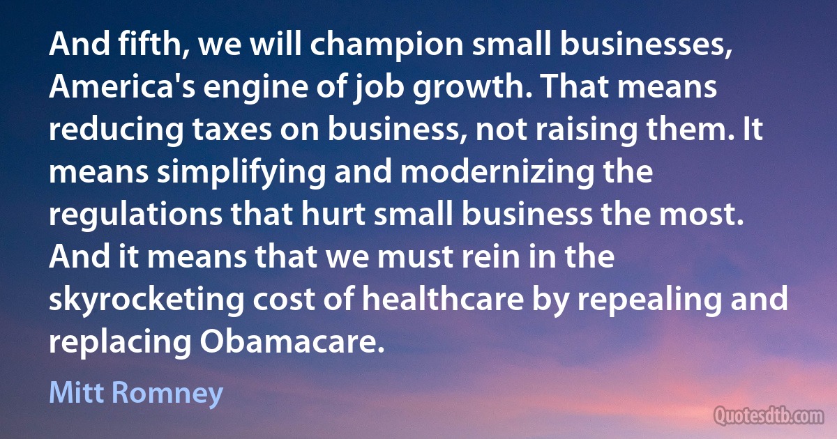 And fifth, we will champion small businesses, America's engine of job growth. That means reducing taxes on business, not raising them. It means simplifying and modernizing the regulations that hurt small business the most. And it means that we must rein in the skyrocketing cost of healthcare by repealing and replacing Obamacare. (Mitt Romney)