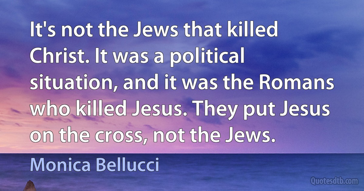 It's not the Jews that killed Christ. It was a political situation, and it was the Romans who killed Jesus. They put Jesus on the cross, not the Jews. (Monica Bellucci)