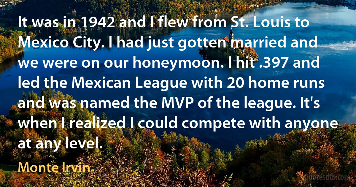 It was in 1942 and I flew from St. Louis to Mexico City. I had just gotten married and we were on our honeymoon. I hit .397 and led the Mexican League with 20 home runs and was named the MVP of the league. It's when I realized I could compete with anyone at any level. (Monte Irvin)