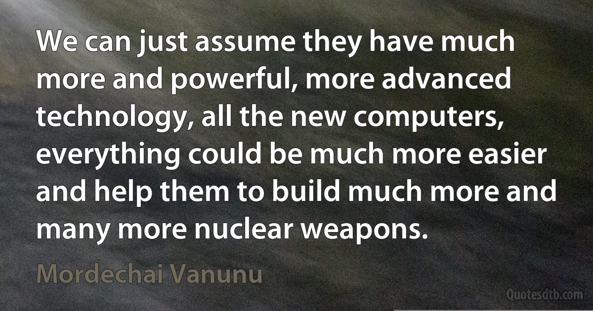 We can just assume they have much more and powerful, more advanced technology, all the new computers, everything could be much more easier and help them to build much more and many more nuclear weapons. (Mordechai Vanunu)