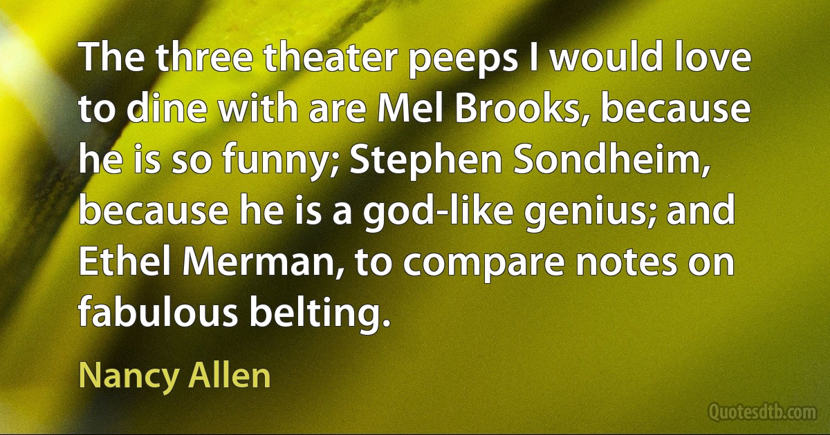 The three theater peeps I would love to dine with are Mel Brooks, because he is so funny; Stephen Sondheim, because he is a god-like genius; and Ethel Merman, to compare notes on fabulous belting. (Nancy Allen)