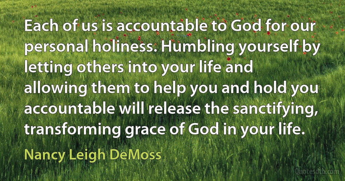 Each of us is accountable to God for our personal holiness. Humbling yourself by letting others into your life and allowing them to help you and hold you accountable will release the sanctifying, transforming grace of God in your life. (Nancy Leigh DeMoss)