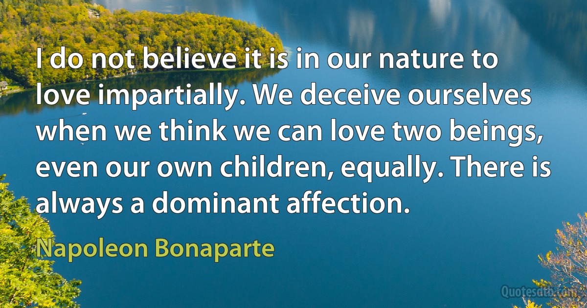 I do not believe it is in our nature to love impartially. We deceive ourselves when we think we can love two beings, even our own children, equally. There is always a dominant affection. (Napoleon Bonaparte)