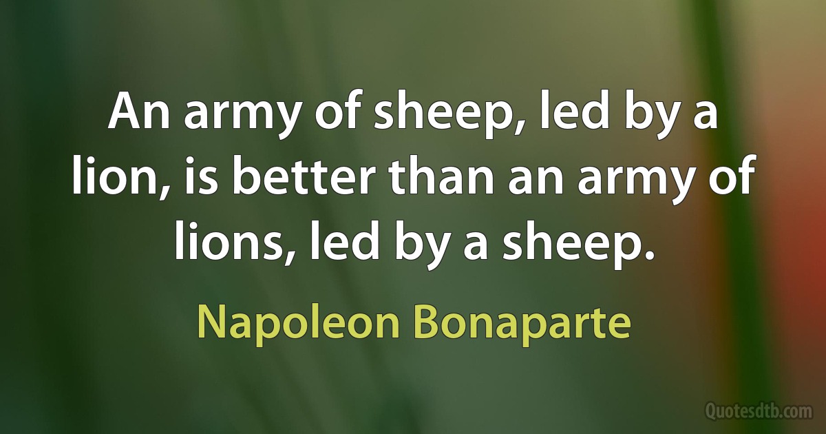 An army of sheep, led by a lion, is better than an army of lions, led by a sheep. (Napoleon Bonaparte)