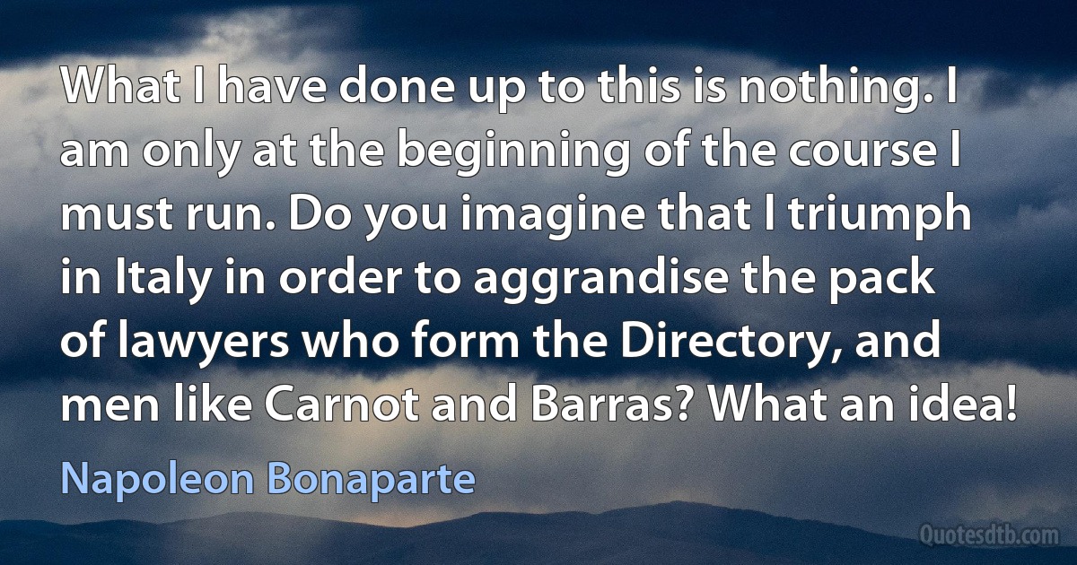 What I have done up to this is nothing. I am only at the beginning of the course I must run. Do you imagine that I triumph in Italy in order to aggrandise the pack of lawyers who form the Directory, and men like Carnot and Barras? What an idea! (Napoleon Bonaparte)