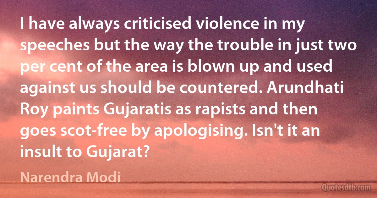 I have always criticised violence in my speeches but the way the trouble in just two per cent of the area is blown up and used against us should be countered. Arundhati Roy paints Gujaratis as rapists and then goes scot-free by apologising. Isn't it an insult to Gujarat? (Narendra Modi)