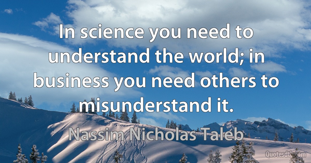 In science you need to understand the world; in business you need others to misunderstand it. (Nassim Nicholas Taleb)