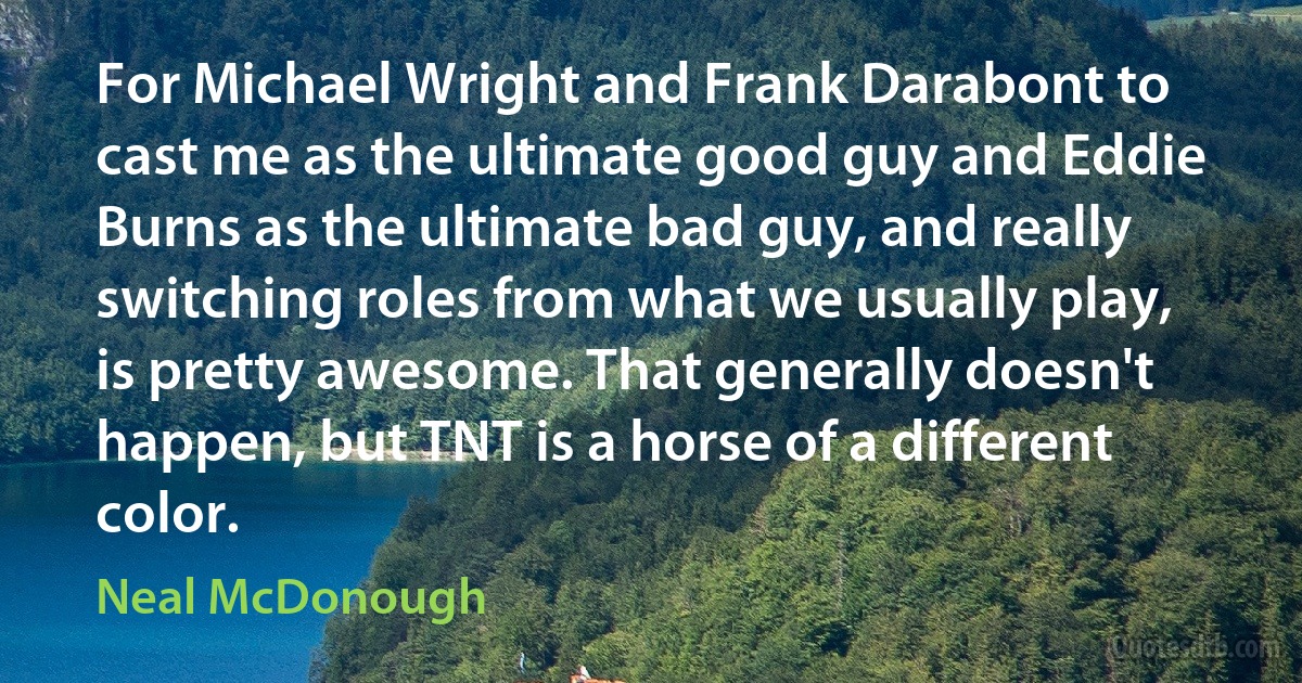 For Michael Wright and Frank Darabont to cast me as the ultimate good guy and Eddie Burns as the ultimate bad guy, and really switching roles from what we usually play, is pretty awesome. That generally doesn't happen, but TNT is a horse of a different color. (Neal McDonough)