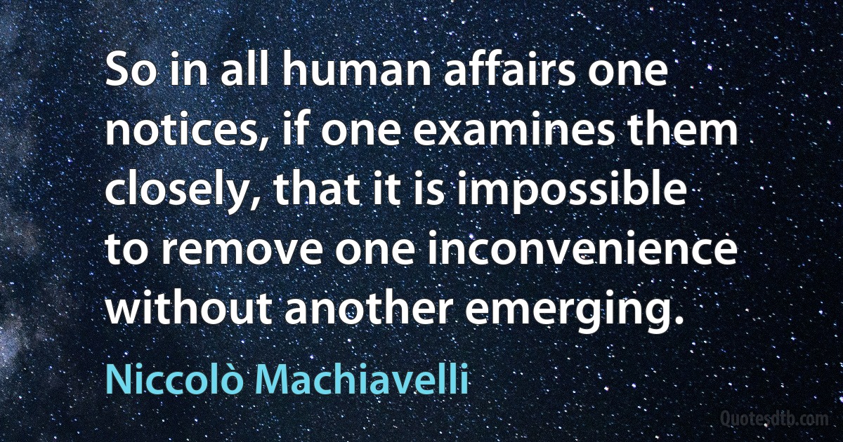 So in all human affairs one notices, if one examines them closely, that it is impossible to remove one inconvenience without another emerging. (Niccolò Machiavelli)