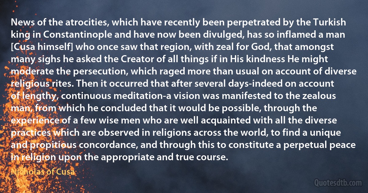 News of the atrocities, which have recently been perpetrated by the Turkish king in Constantinople and have now been divulged, has so inflamed a man [Cusa himself] who once saw that region, with zeal for God, that amongst many sighs he asked the Creator of all things if in His kindness He might moderate the persecution, which raged more than usual on account of diverse religious rites. Then it occurred that after several days-indeed on account of lengthy, continuous meditation-a vision was manifested to the zealous man, from which he concluded that it would be possible, through the experience of a few wise men who are well acquainted with all the diverse practices which are observed in religions across the world, to find a unique and propitious concordance, and through this to constitute a perpetual peace in religion upon the appropriate and true course. (Nicholas of Cusa)