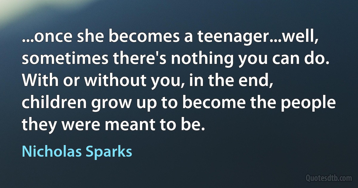 ...once she becomes a teenager...well, sometimes there's nothing you can do. With or without you, in the end, children grow up to become the people they were meant to be. (Nicholas Sparks)